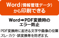 Word（情報管理データ）から印刷できる WordからPDF変換時のエラー防止 PDF変換時に起きる文字や画像の位置ズレ・カケ・誤変換などを防ぎます。