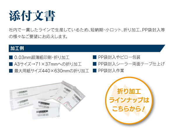 添付文書 社内で一貫したラインで生産しているため、短納期・小ロット、折加工、PP袋封入等の様々なご要望にお応えします。