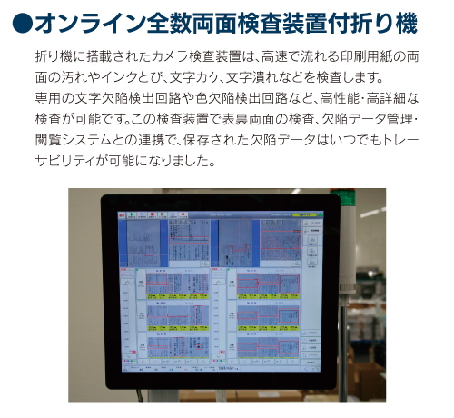 オンライン全数両面検査装置付折り機 折り機に搭載されたカメラ検査装置は、高速で流れる印刷用紙の両面の汚れやインクとび、文字カケ、文字潰れ等を検査します。専用の文字欠陥検出回路や色欠陥検出回路など、高性能・高詳細な検査が可能です。この検査装置で表裏両面の検査、欠陥データ管理・閲覧システムとの連携で、保存された欠陥データはいつでもトレーサビリティが可能になりました。