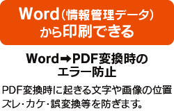 Word(情報管理データ)から印刷できる WordからPDF変換時のエラー防止 PDF変換時に起きる文字や画像の位置ズレ・カケ・誤変換などを防ぎます。