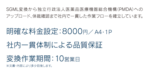 SGML変換から独立行政法人医薬品医療機器総合機構（PMDA）へのアップロード、体裁確認まで社内で一貫した作業フローを確立しています。 明確な料金設定:8000円/A4・1P 社内一貫体制による品質保証 変換作業期間:10営業日