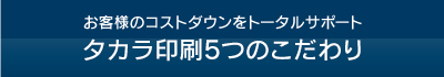 お客様のコストダウンをトータルサポートタカラ印刷5つのこだわり